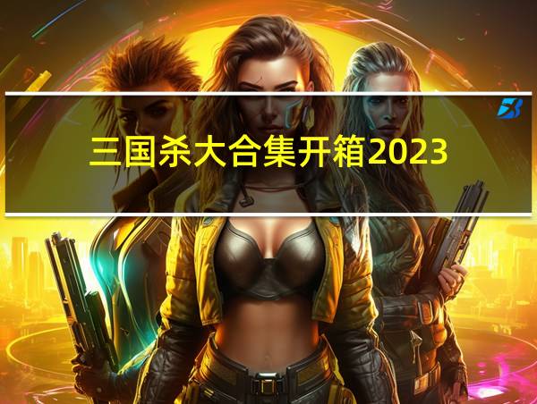 三国杀大合集开箱2023的相关图片