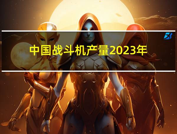 中国战斗机产量2023年的相关图片