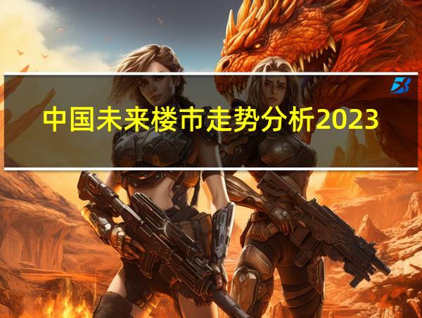 中国未来楼市走势分析2023的相关图片