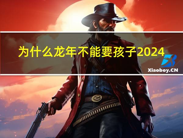 为什么龙年不能要孩子2024年的相关图片