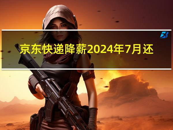 京东快递降薪2024年7月还能涨吗的相关图片