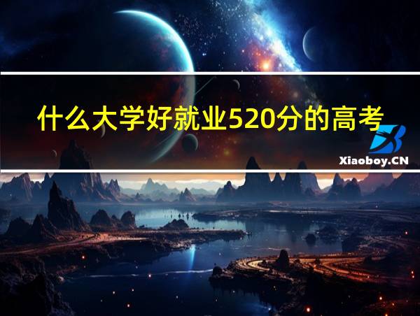 什么大学好就业520分的高考成绩?的相关图片