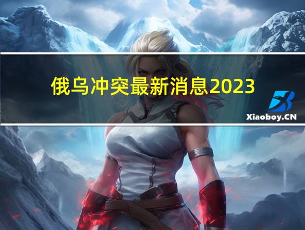 俄乌冲突最新消息2023的相关图片