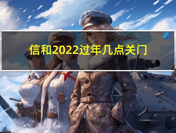 信和2022过年几点关门