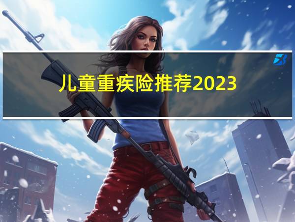 儿童重疾险推荐2023的相关图片