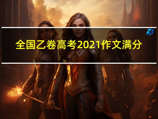 全国乙卷高考2021作文满分作文的相关图片