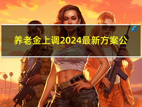 养老金上调2024最新方案公布的相关图片