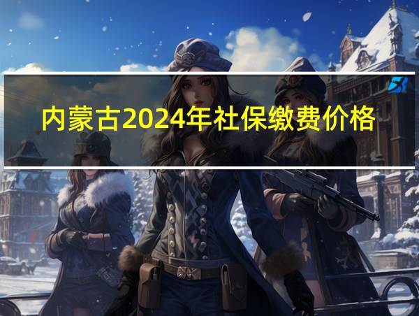 内蒙古2024年社保缴费价格表最新的相关图片