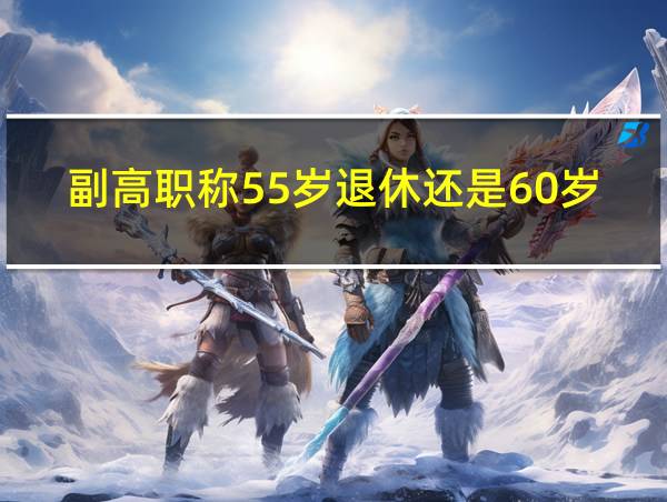 副高职称55岁退休还是60岁退休的多的相关图片