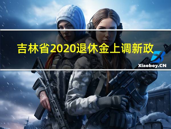 吉林省2020退休金上调新政策的相关图片