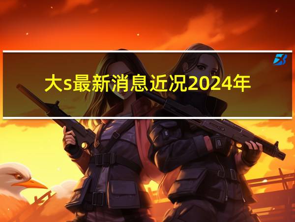 大s最新消息近况2024年的相关图片