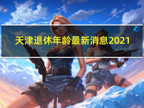 天津退休年龄最新消息2021年开始执行的相关图片