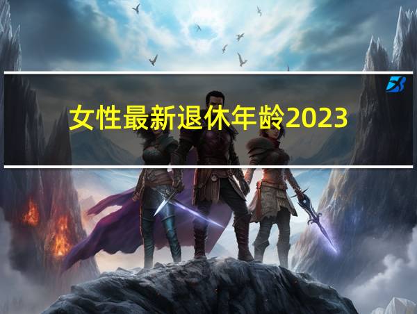 女性最新退休年龄2023的相关图片