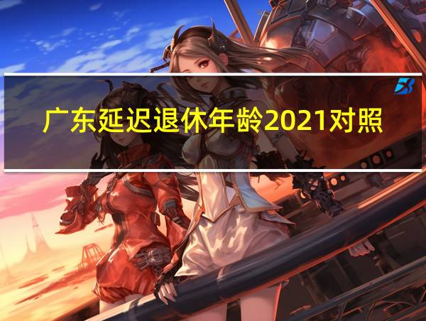 广东延迟退休年龄2021对照表的相关图片