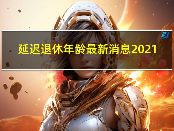 延迟退休年龄最新消息2021年开始执行北京的相关图片