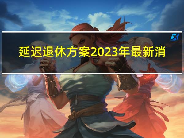 延迟退休方案2023年最新消息公布的相关图片