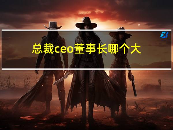 总裁ceo董事长哪个大的相关图片