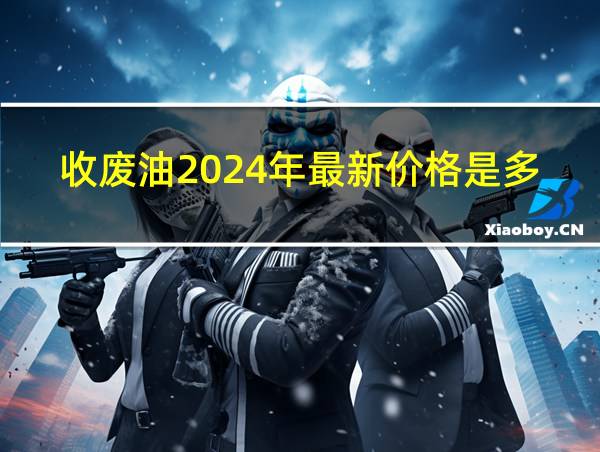 收废油2024年最新价格是多少的相关图片