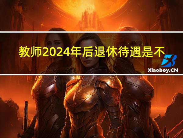 教师2024年后退休待遇是不是降低了的相关图片