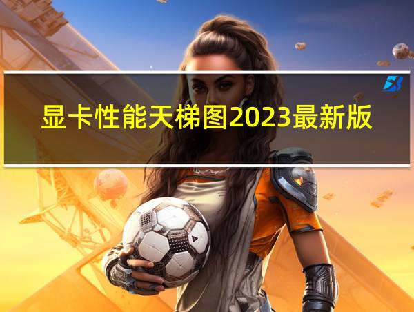 显卡性能天梯图2023最新版的相关图片