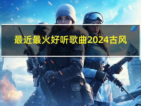 最近最火好听歌曲2024古风的相关图片