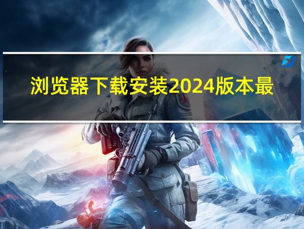 浏览器下载安装2024版本最新的相关图片