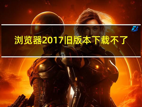 浏览器2017旧版本下载不了的相关图片