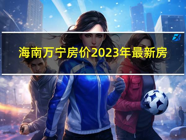 海南万宁房价2023年最新房价别墅多少钱的相关图片