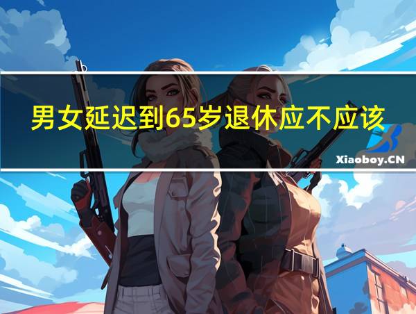 男女延迟到65岁退休应不应该的相关图片