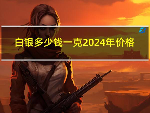 白银多少钱一克2024年价格表图片的相关图片