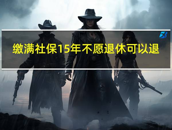 缴满社保15年不愿退休可以退保吗?的相关图片