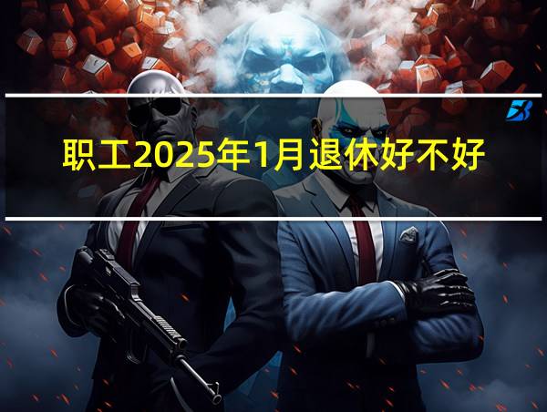 职工2025年1月退休好不好的相关图片