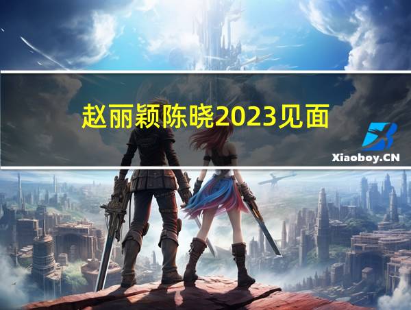 赵丽颖陈晓2023见面的相关图片