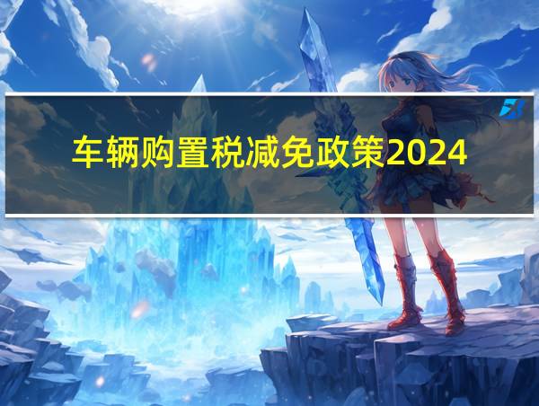 车辆购置税减免政策2024的相关图片