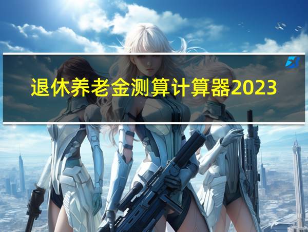 退休养老金测算计算器2023年的相关图片