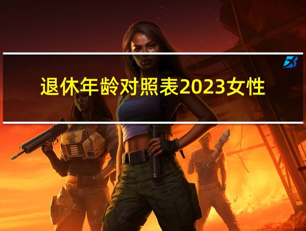 退休年龄对照表2023女性的相关图片