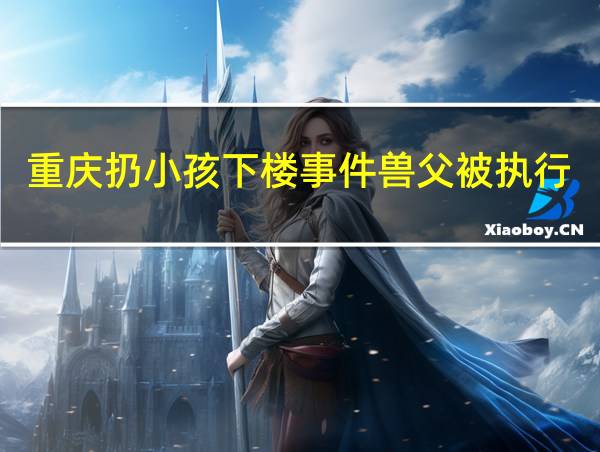 重庆扔小孩下楼事件兽父被执行死刑了吗?的相关图片