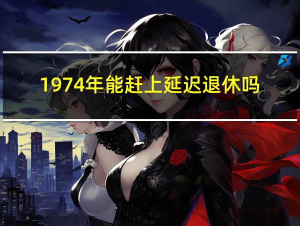 1974年能赶上延迟退休吗的相关图片