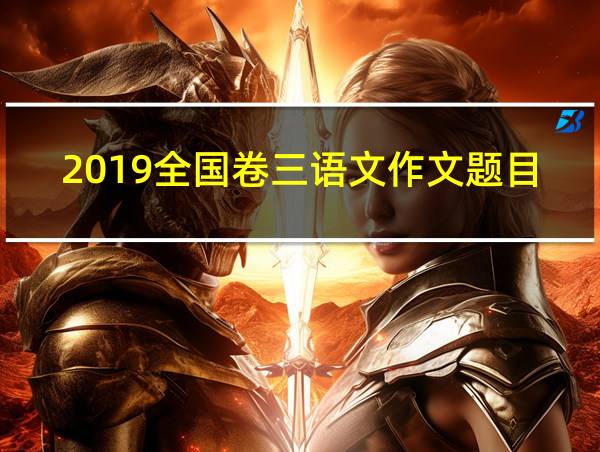 2019全国卷三语文作文题目的相关图片