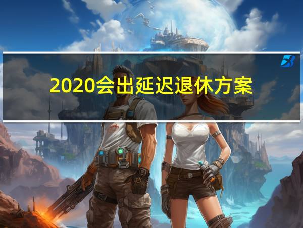 2020会出延迟退休方案的相关图片