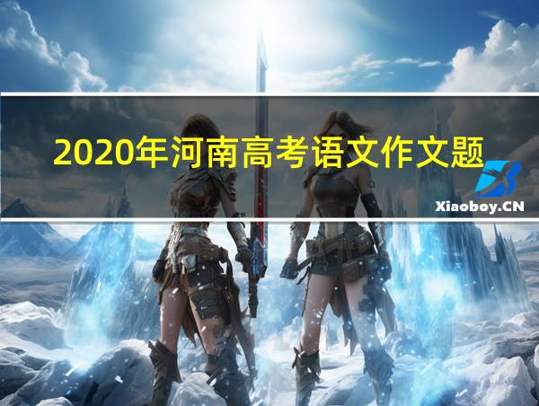 2020年河南高考语文作文题目出炉附历年高考作文题目的相关图片