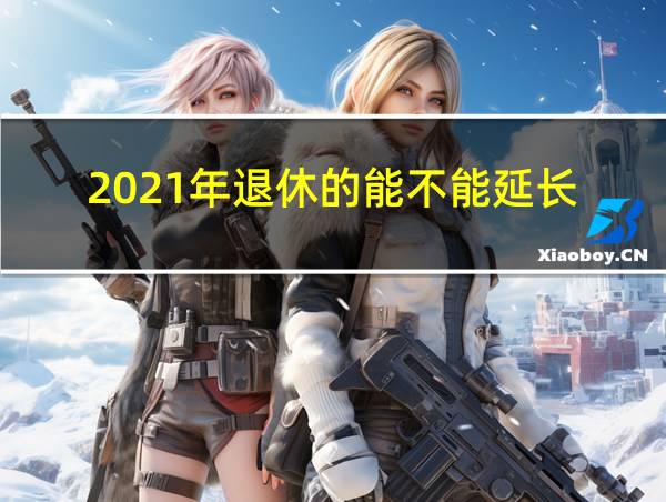 2021年退休的能不能延长的相关图片