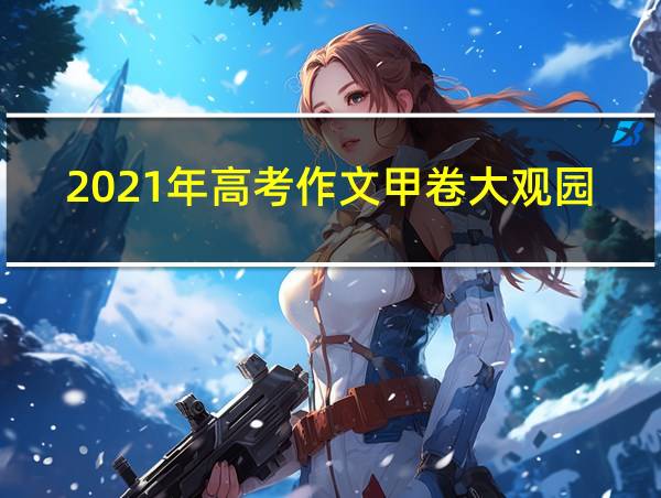 2021年高考作文甲卷大观园题目的相关图片