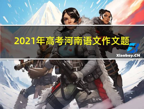 2021年高考河南语文作文题目的相关图片