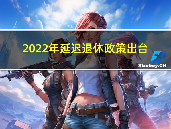 2022年延迟退休政策出台的相关图片