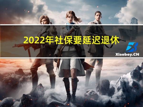 2022年社保要延迟退休的相关图片