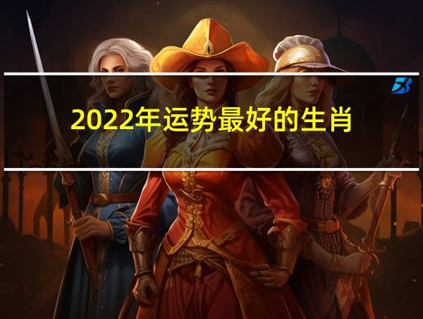 2022年运势最好的生肖的相关图片