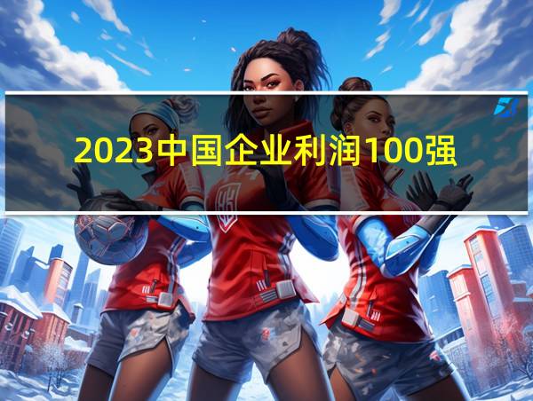 2023中国企业利润100强的相关图片