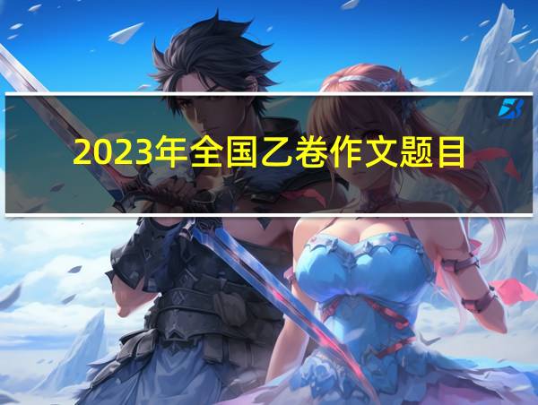 2023年全国乙卷作文题目的相关图片