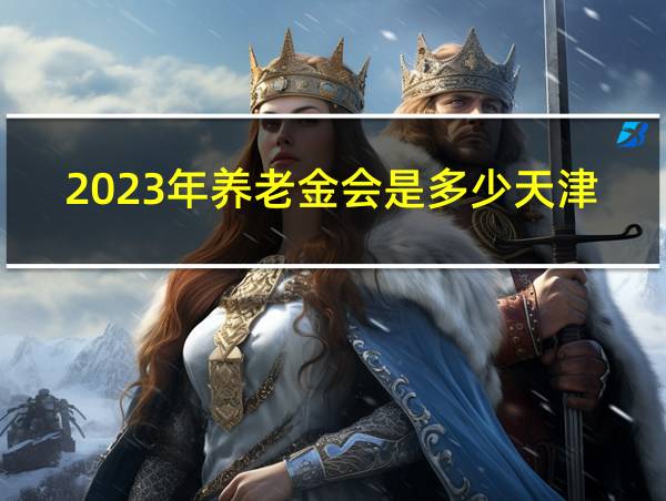 2023年养老金会是多少天津市养老金涨多少钱的相关图片